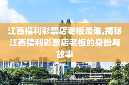 江西福利彩票店老板是谁,揭秘江西福利彩票店老板的身份与故事