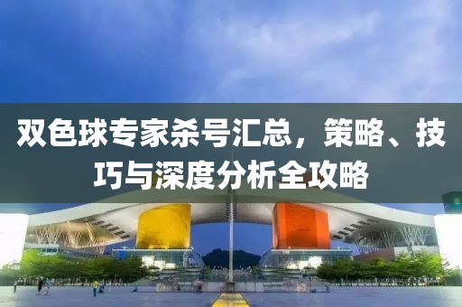 双色球专家杀号汇总，策略、技巧与深度分析全攻略