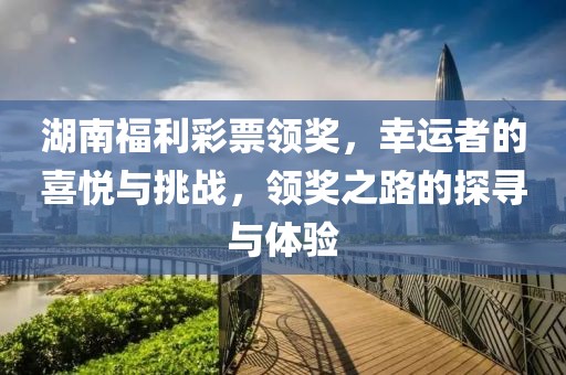 湖南福利彩票领奖，幸运者的喜悦与挑战，领奖之路的探寻与体验