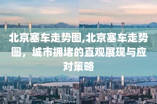 北京塞车走势图,北京塞车走势图，城市拥堵的直观展现与应对策略