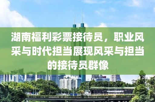 湖南福利彩票接待员，职业风采与时代担当展现风采与担当的接待员群像