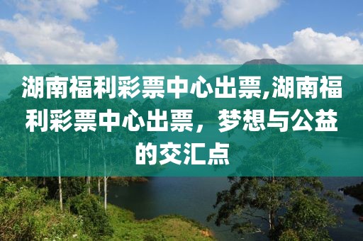 湖南福利彩票中心出票,湖南福利彩票中心出票，梦想与公益的交汇点