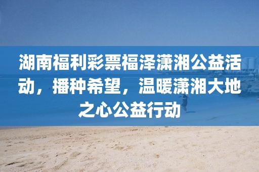 湖南福利彩票福泽潇湘公益活动，播种希望，温暖潇湘大地之心公益行动