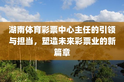 湖南体育彩票中心主任的引领与担当，塑造未来彩票业的新篇章