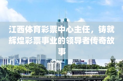 江西体育彩票中心主任，铸就辉煌彩票事业的领导者传奇故事